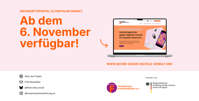 Das Bild zeigt eine Ank&uuml;ndigung zur Verf&uuml;gbarkeit des Fachkr&auml;fteportals &bdquo;Sicher gegen digitale Gewalt&ldquo;. Links steht in gro&szlig;er, orangefarbener Schrift: &bdquo;Ab dem 6. November verf&uuml;gbar!&ldquo;. Rechts daneben ist ein ge&ouml;ffneter Laptop abgebildet, auf dessen Bildschirm die Startseite des Portals mit dem Text &bdquo;Handlungssicher gegen digitale Gewalt im sozialen Nahraum&ldquo; zu sehen ist. Unten rechts steht die Webadresse &bdquo;www.sicher-gegen-digitale-gewalt.org&ldquo;. Am unteren Bildrand sind die Logos und Kontaktdaten der Frauenhauskoordinierung e.V. sowie das Logo des Bundesministeriums f&uuml;r Bildung, Familie, Senioren, Frauen und Jugend als F&ouml;rderer abgebildet.
